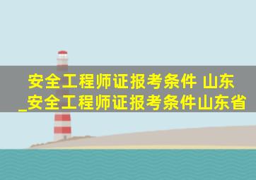 安全工程师证报考条件 山东_安全工程师证报考条件山东省